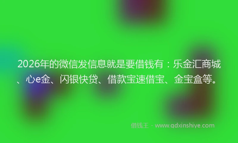 2026年的微信发信息就是要借钱有：乐金汇商城、心e金、闪银快贷、借款宝速借宝、金宝盒等。