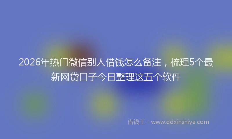 2026年热门微信别人借钱怎么备注，梳理5个最新网贷口子今日整理这五个软件