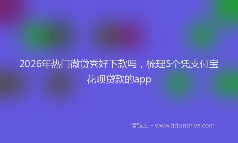 2026年热门微贷秀好下款吗，梳理5个凭支付宝花呗贷款的app