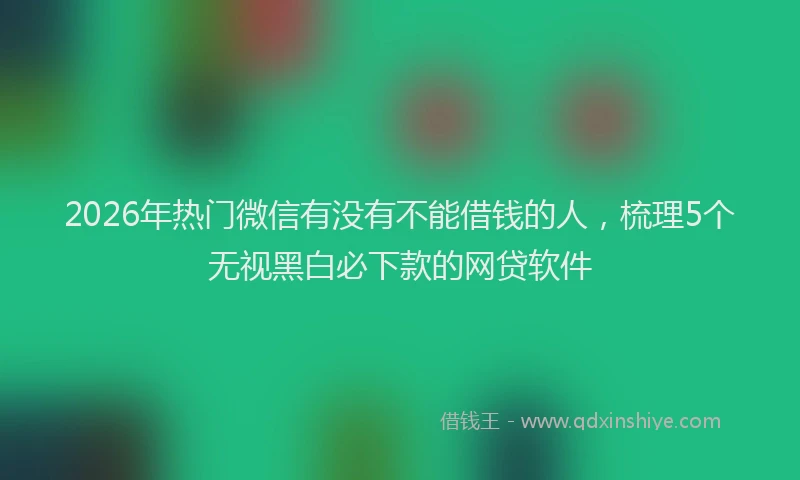2026年热门微信有没有不能借钱的人，梳理5个无视黑白必下款的网贷软件