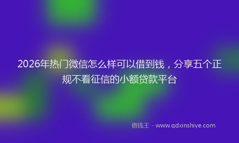 2026年热门微信怎么样可以借到钱，分享五个正规不看征信的小额贷款平台