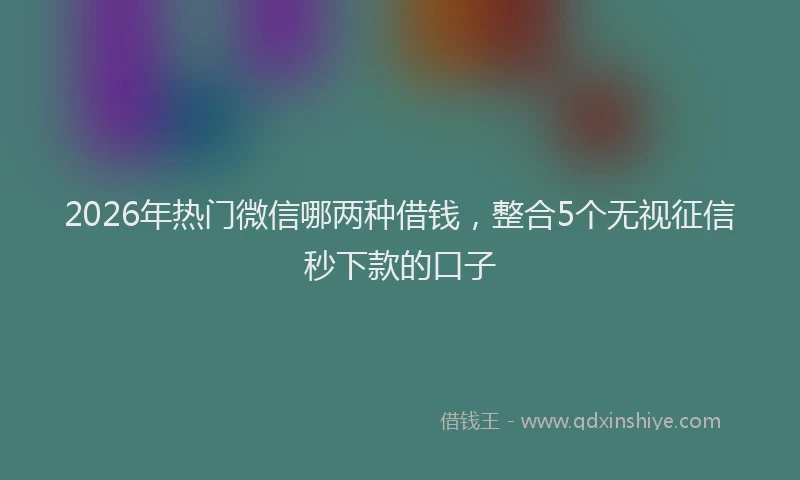 2026年热门微信哪两种借钱，整合5个无视征信秒下款的口子