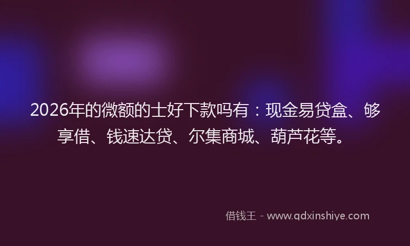 2026年的微额的士好下款吗有：现金易贷盒、够享借、钱速达贷、尔集商城、葫芦花等。
