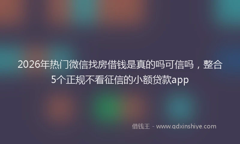 2026年热门微信找房借钱是真的吗可信吗，整合5个正规不看征信的小额贷款app