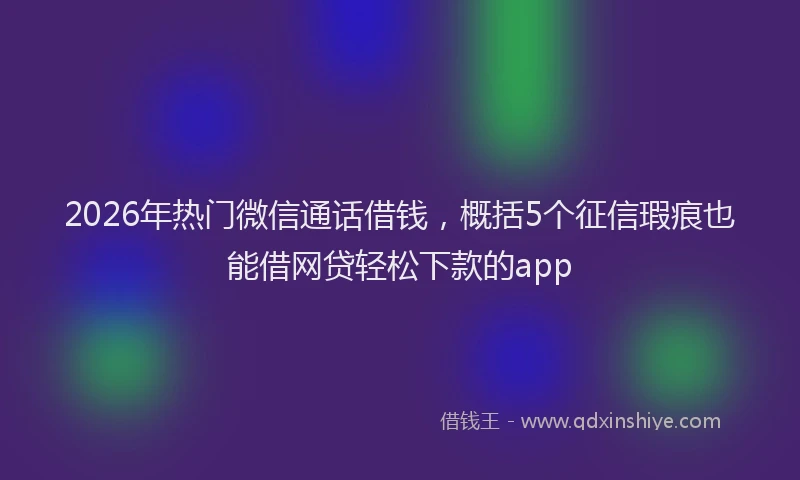 2026年热门微信通话借钱，概括5个征信瑕疵也能借网贷轻松下款的app