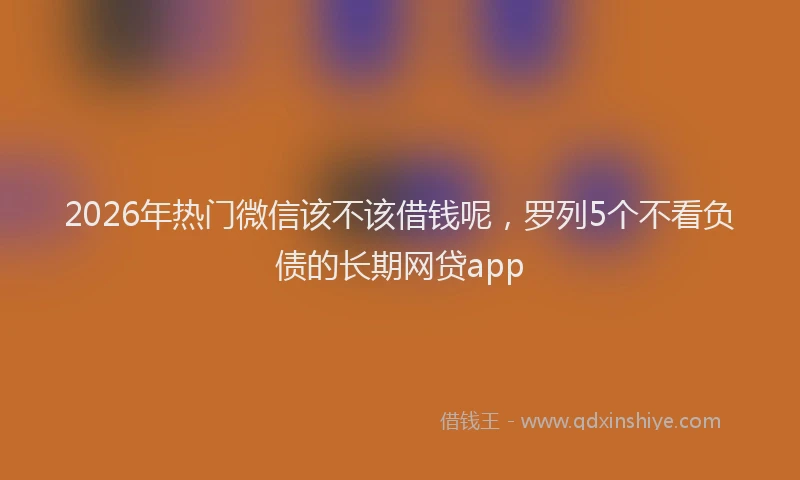 2026年热门微信该不该借钱呢，罗列5个不看负债的长期网贷app