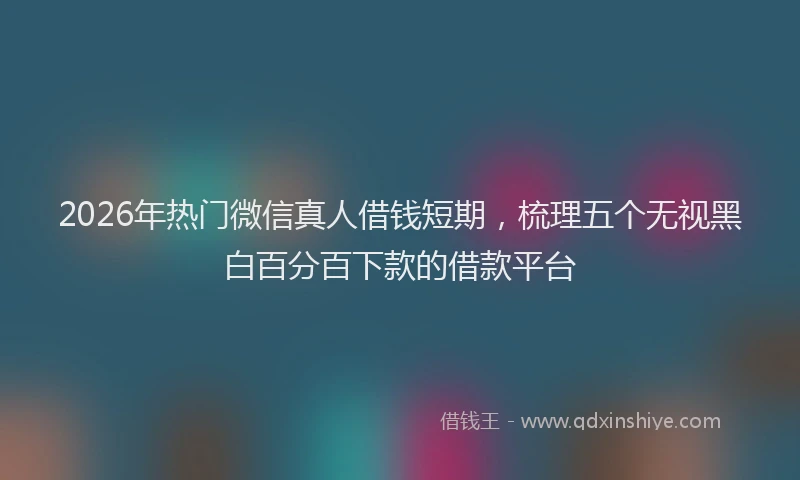 2026年热门微信真人借钱短期，梳理五个无视黑白百分百下款的借款平台