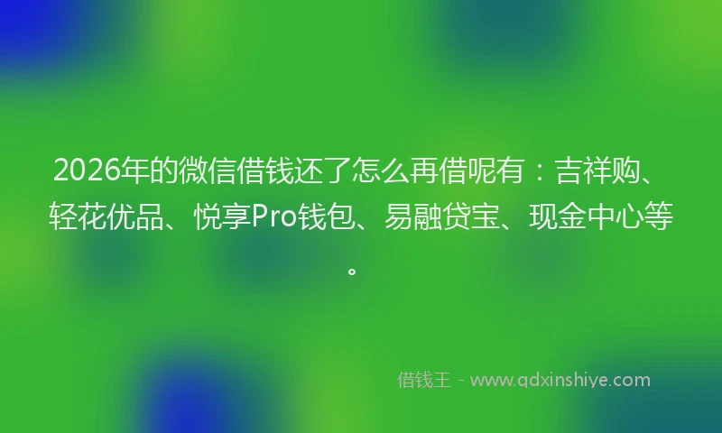 2026年的微信借钱还了怎么再借呢有:吉祥购、轻花优品、悦享Pro钱包、易融贷宝、现金中心等。