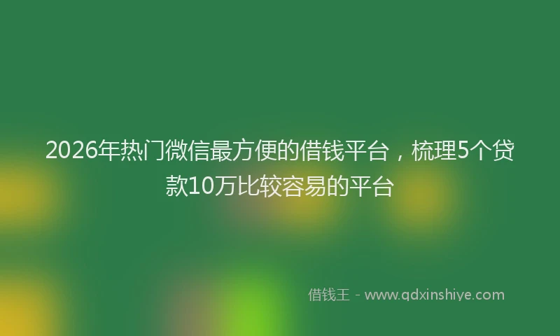 2026年热门微信最方便的借钱平台，梳理5个贷款10万比较容易的平台