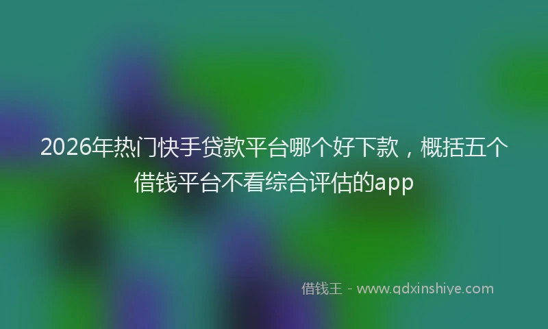2026年热门快手贷款平台哪个好下款，概括五个借钱平台不看综合评估的app