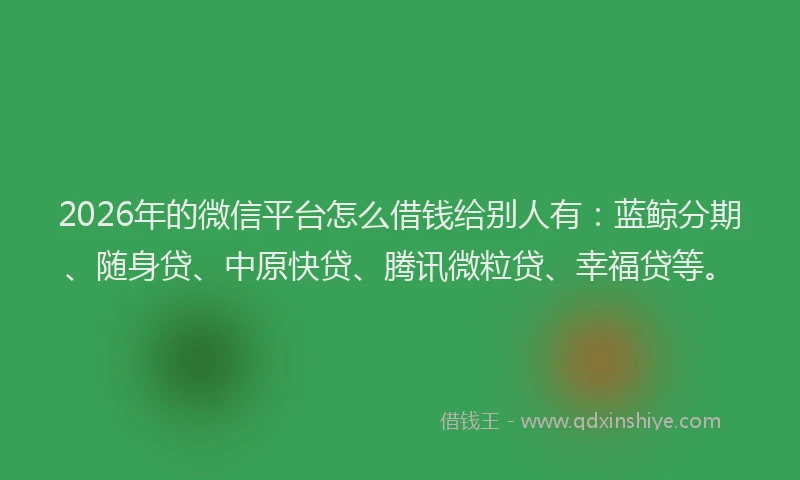 2026年的微信平台怎么借钱给别人有：蓝鲸分期、随身贷、中原快贷、腾讯微粒贷、幸福贷等。