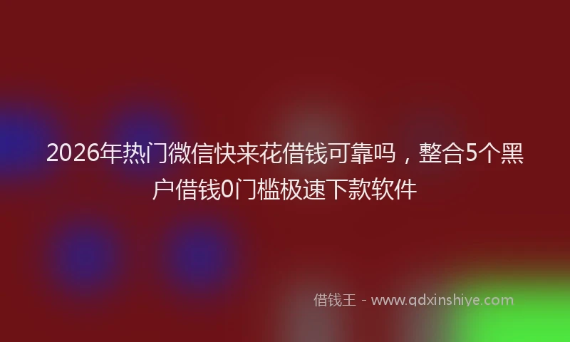 2026年热门微信快来花借钱可靠吗，整合5个黑户借钱0门槛极速下款软件