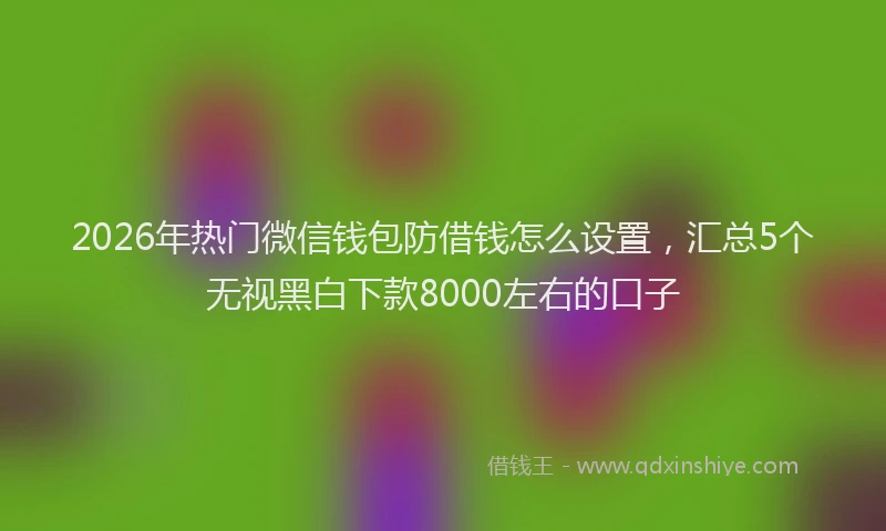2026年热门微信钱包防借钱怎么设置，汇总5个无视黑白下款8000左右的口子