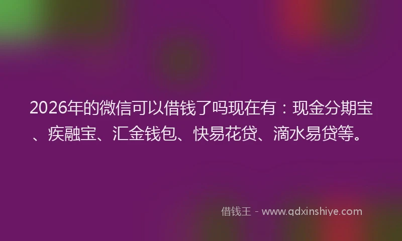 2026年的微信可以借钱了吗现在有：现金分期宝、疾融宝、汇金钱包、快易花贷、滴水易贷等。