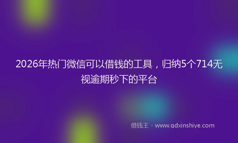 2026年热门微信可以借钱的工具，归纳5个714无视逾期秒下的平台