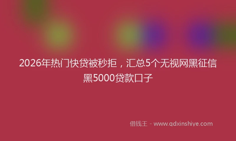 2026年热门快贷被秒拒，汇总5个无视网黑征信黑5000贷款口子