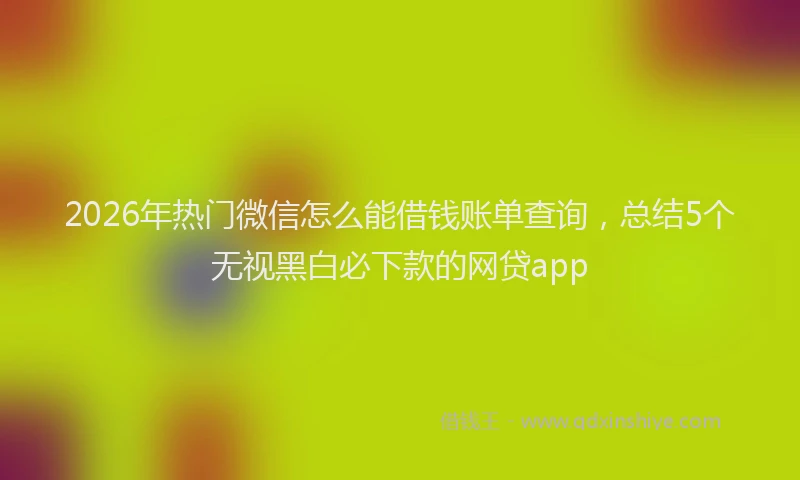 2026年热门微信怎么能借钱账单查询，总结5个无视黑白必下款的网贷app