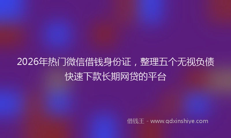2026年热门微信借钱身份证，整理五个无视负债快速下款长期网贷的平台