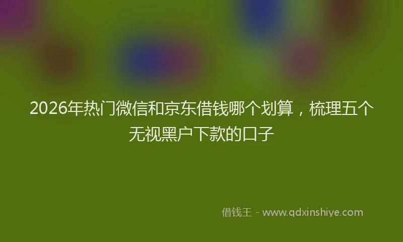 2026年热门微信和京东借钱哪个划算，梳理五个无视黑户下款的口子