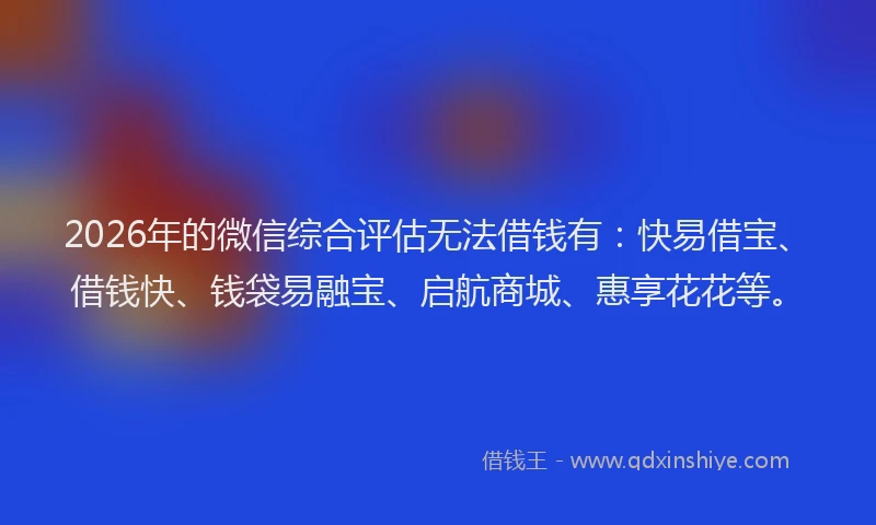 2026年的微信综合评估无法借钱有：快易借宝、借钱快、钱袋易融宝、启航商城、惠享花花等。