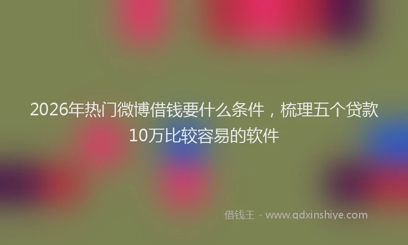 2026年热门微博借钱要什么条件，梳理五个贷款10万比较容易的软件