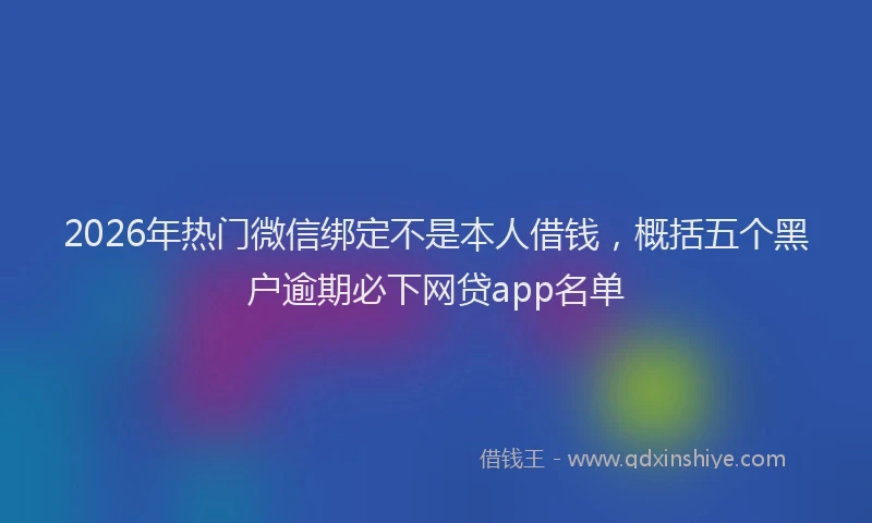 2026年热门微信绑定不是本人借钱，概括五个黑户逾期必下网贷app名单