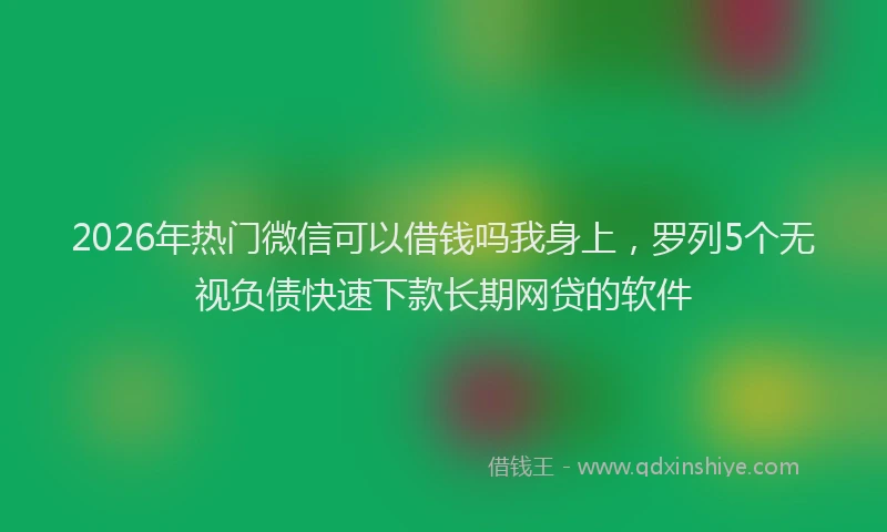 2026年热门微信可以借钱吗我身上，罗列5个无视负债快速下款长期网贷的软件