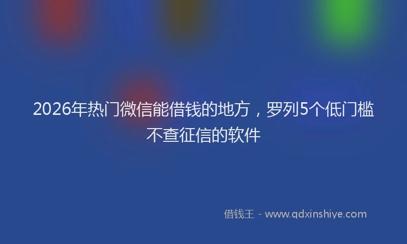 2026年热门微信能借钱的地方，罗列5个低门槛不查征信的软件
