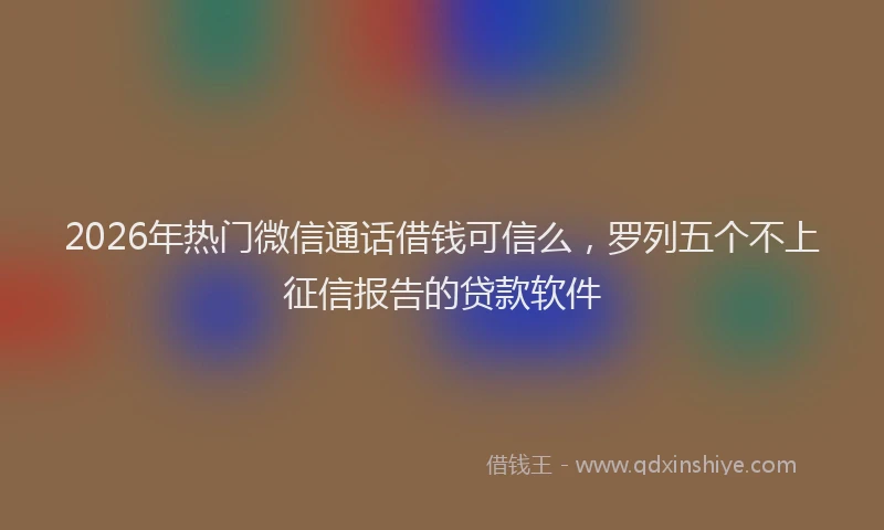 2026年热门微信通话借钱可信么，罗列五个不上征信报告的贷款软件