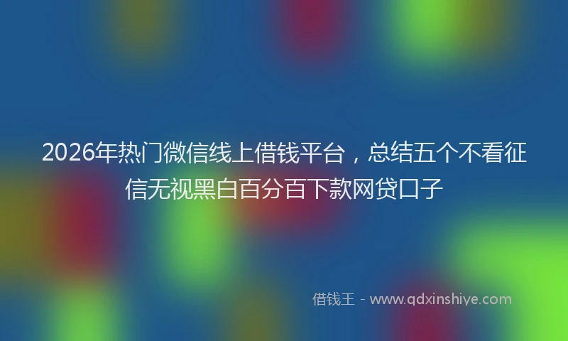 2026年热门微信线上借钱平台，总结五个不看征信无视黑白百分百下款网贷口子
