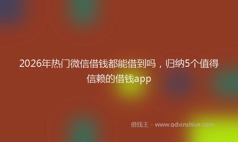 2026年热门微信借钱都能借到吗，归纳5个值得信赖的借钱app