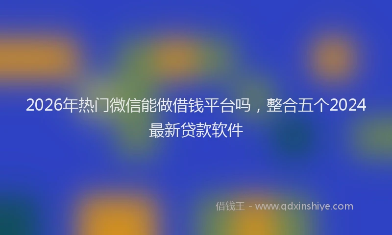 2026年热门微信能做借钱平台吗，整合五个2024最新贷款软件