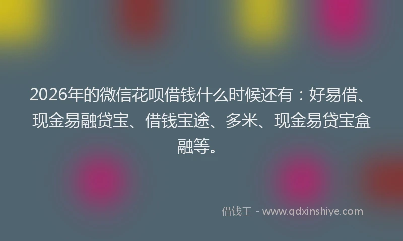 2026年的微信花呗借钱什么时候还有：好易借、现金易融贷宝、借钱宝途、多米、现金易贷宝盒融等。