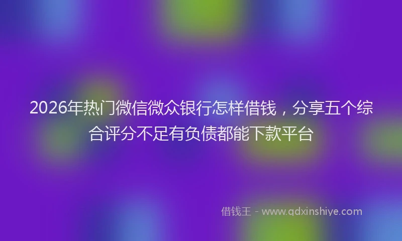 2026年热门微信微众银行怎样借钱，分享五个综合评分不足有负债都能下款平台