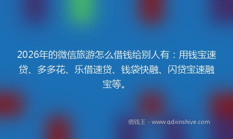 2026年的微信旅游怎么借钱给别人有：用钱宝速贷、多多花、乐借速贷、钱袋快融、闪贷宝速融宝等。
