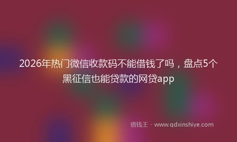 2026年热门微信收款码不能借钱了吗，盘点5个黑征信也能贷款的网贷app