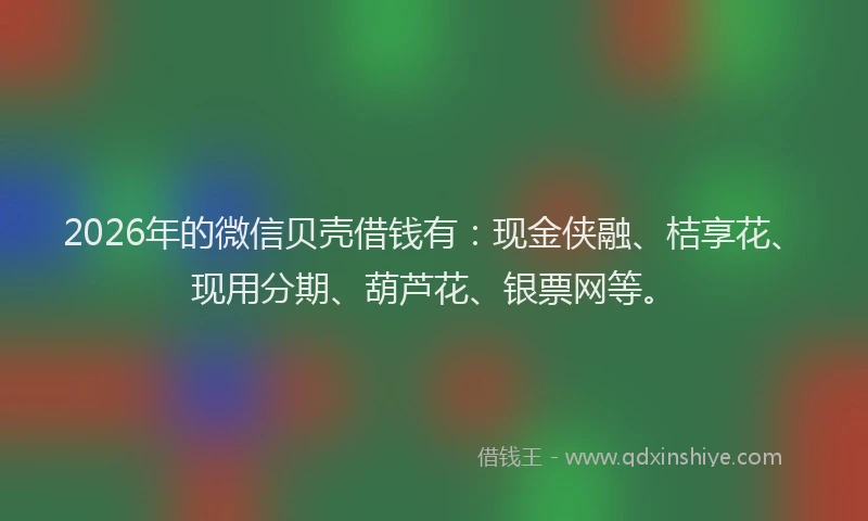 2026年的微信贝壳借钱有：现金侠融、桔享花、现用分期、葫芦花、银票网等。