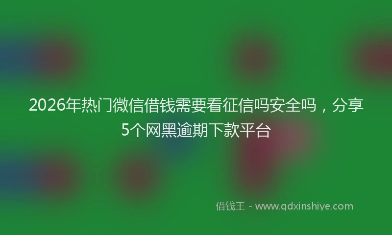 2026年热门微信借钱需要看征信吗安全吗，分享5个网黑逾期下款平台