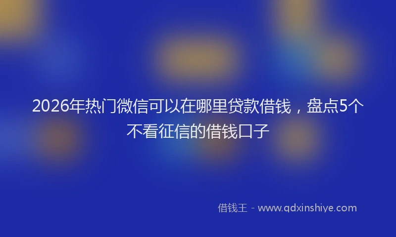2026年热门微信可以在哪里贷款借钱，盘点5个不看征信的借钱口子