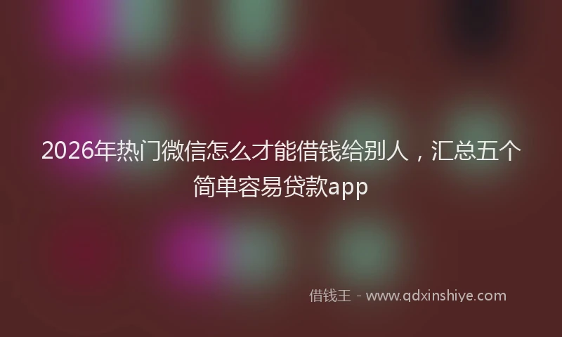 2026年热门微信怎么才能借钱给别人，汇总五个简单容易贷款app
