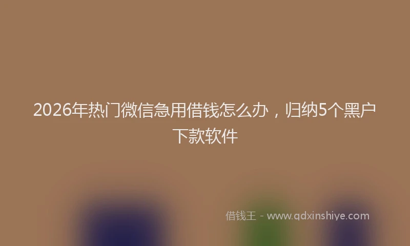 2026年热门微信急用借钱怎么办，归纳5个黑户下款软件