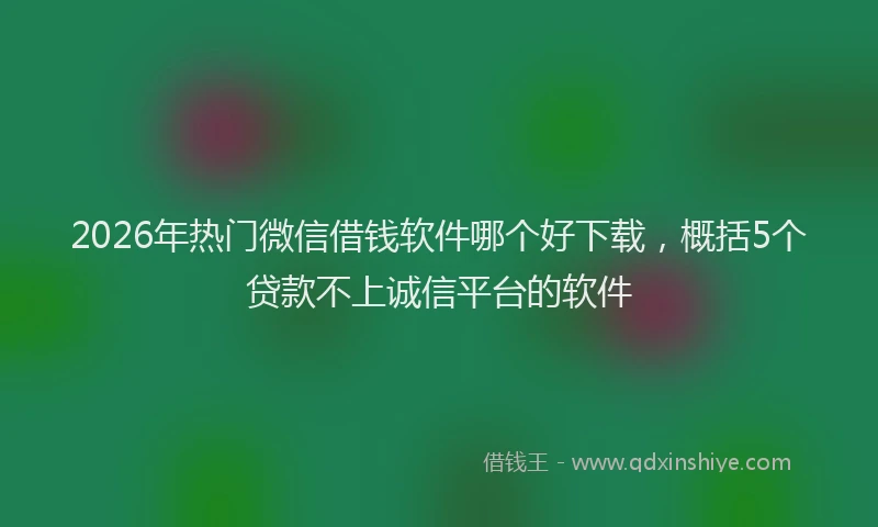 2026年热门微信借钱软件哪个好下载，概括5个贷款不上诚信平台的软件