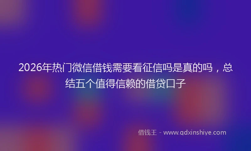 2026年热门微信借钱需要看征信吗是真的吗，总结五个值得信赖的借贷口子