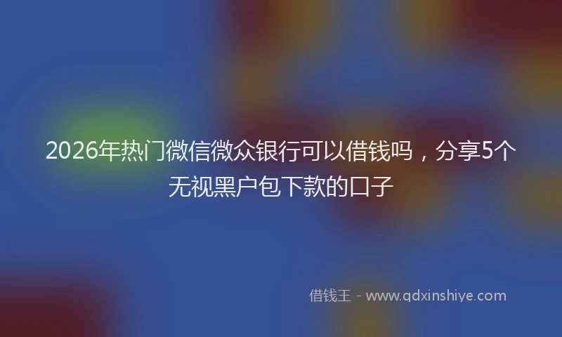 2026年热门微信微众银行可以借钱吗，分享5个无视黑户包下款的口子
