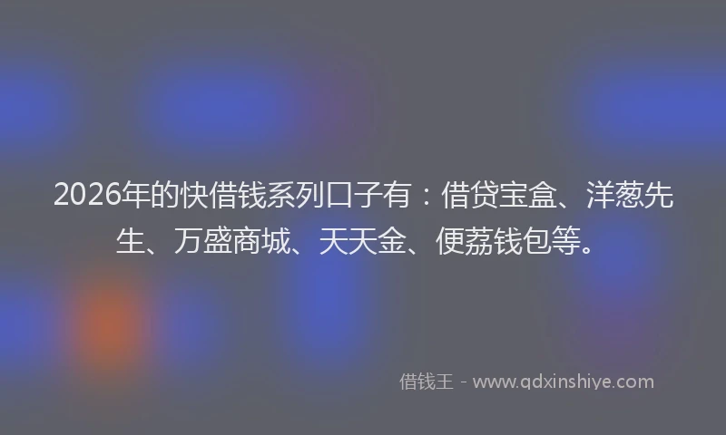 2026年的快借钱系列口子有：借贷宝盒、洋葱先生、万盛商城、天天金、便荔钱包等。