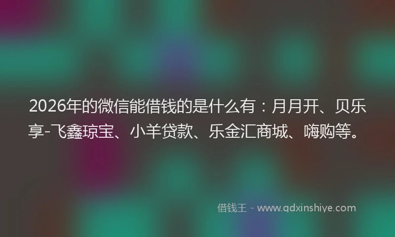 2026年的微信能借钱的是什么有：月月开、贝乐享-飞鑫琼宝、小羊贷款、乐金汇商城、嗨购等。