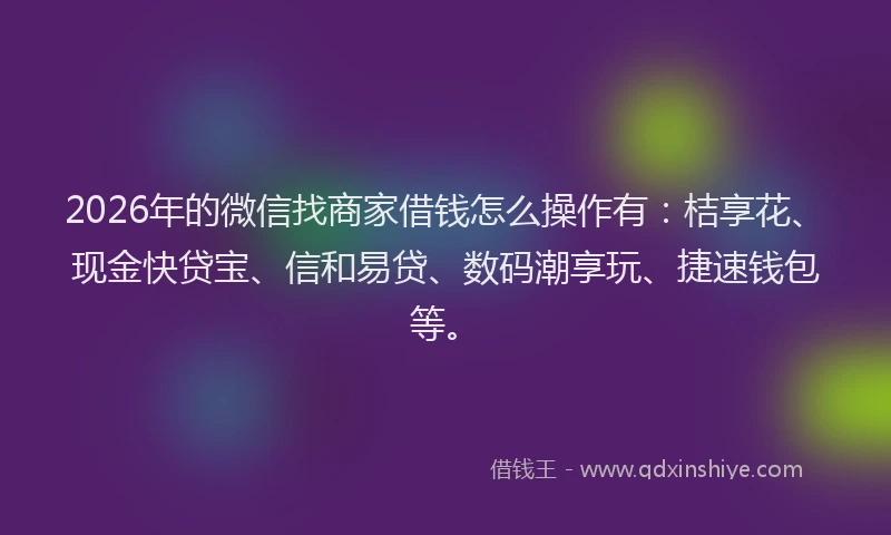 2026年的微信找商家借钱怎么操作有：桔享花、现金快贷宝、信和易贷、数码潮享玩、捷速钱包等。