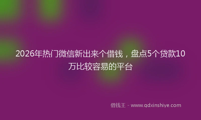 2026年热门微信新出来个借钱，盘点5个贷款10万比较容易的平台