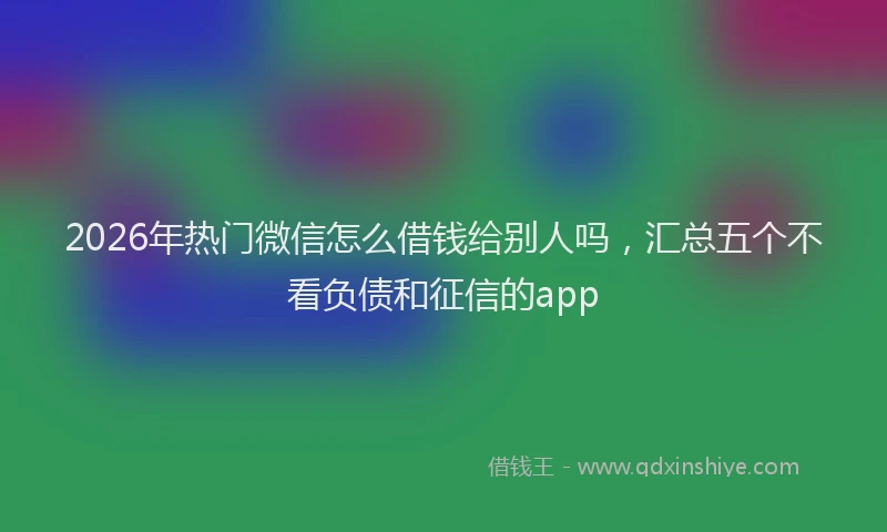 2026年热门微信怎么借钱给别人吗，汇总五个不看负债和征信的app