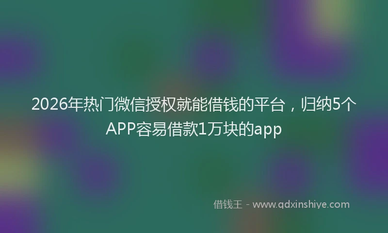 2026年热门微信授权就能借钱的平台，归纳5个APP容易借款1万块的app